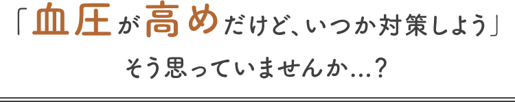 「血圧が高めだけど、いつか対策しよう」そう思っていませんか...?