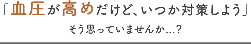 「血圧が高めだけど、いつか対策しよう」そう思っていませんか...?